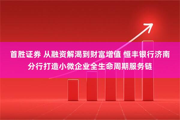 首胜证券 从融资解渴到财富增值 恒丰银行济南分行打造小微企业全生命周期服务链